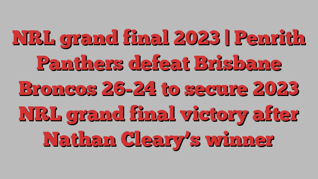 NRL grand final 2023 | Penrith Panthers defeat Brisbane Broncos 26-24 to secure 2023 NRL grand final victory after Nathan Cleary’s winner