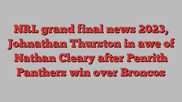 NRL grand final news 2023, Johnathan Thurston in awe of Nathan Cleary after Penrith Panthers win over Broncos