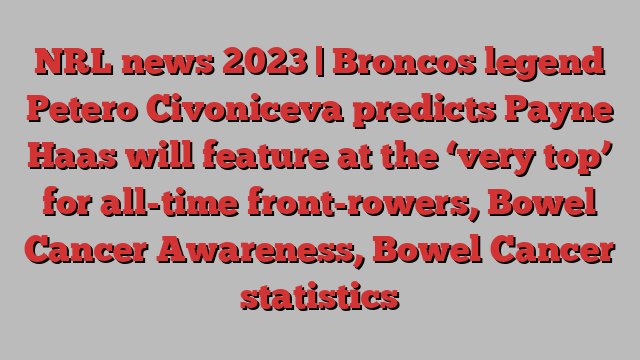 NRL news 2023 | Broncos legend Petero Civoniceva predicts Payne Haas will feature at the ‘very top’ for all-time front-rowers, Bowel Cancer Awareness, Bowel Cancer statistics