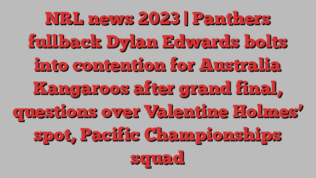 NRL news 2023 | Panthers fullback Dylan Edwards bolts into contention for Australia Kangaroos after grand final, questions over Valentine Holmes’ spot, Pacific Championships squad