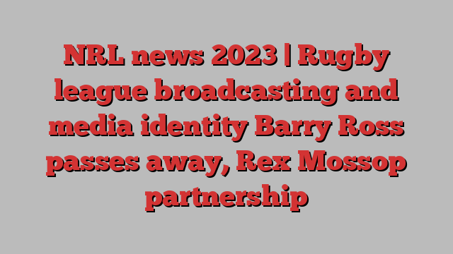 NRL news 2023 | Rugby league broadcasting and media identity Barry Ross passes away, Rex Mossop partnership