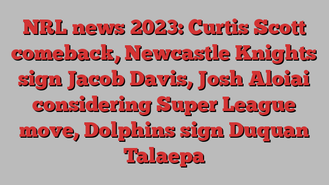 NRL news 2023: Curtis Scott comeback, Newcastle Knights sign Jacob Davis, Josh Aloiai considering Super League move, Dolphins sign Duquan Talaepa