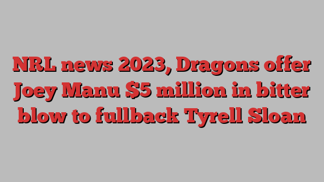 NRL news 2023, Dragons offer Joey Manu $5 million in bitter blow to fullback Tyrell Sloan