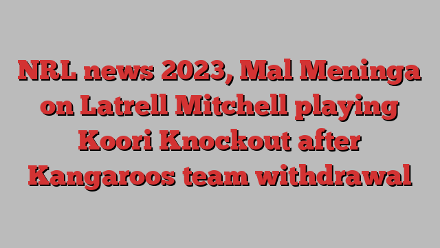 NRL news 2023, Mal Meninga on Latrell Mitchell playing Koori Knockout after Kangaroos team withdrawal