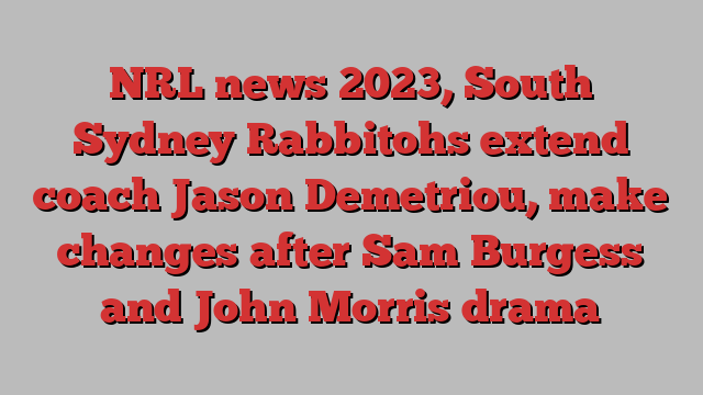 NRL news 2023, South Sydney Rabbitohs extend coach Jason Demetriou, make changes after Sam Burgess and John Morris drama