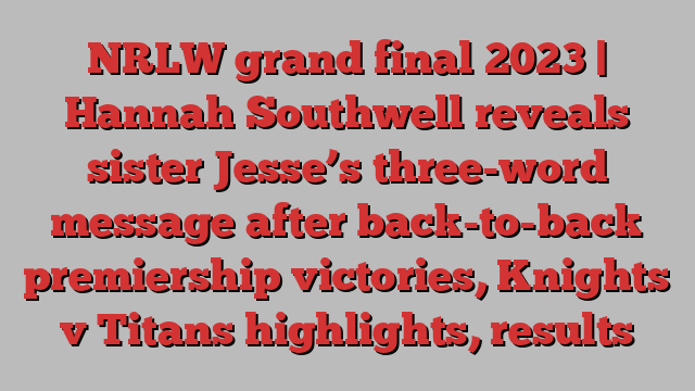 NRLW grand final 2023 | Hannah Southwell reveals sister Jesse’s three-word message after back-to-back premiership victories, Knights v Titans highlights, results