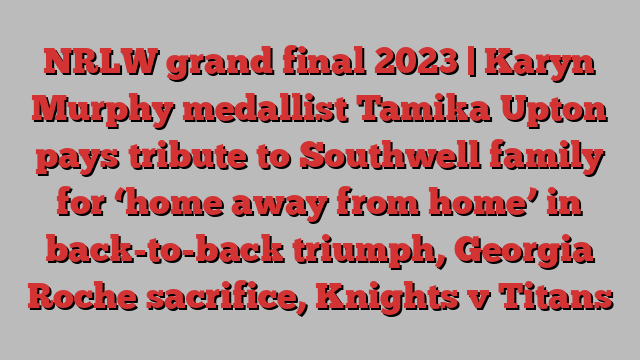 NRLW grand final 2023 | Karyn Murphy medallist Tamika Upton pays tribute to Southwell family for ‘home away from home’ in back-to-back triumph, Georgia Roche sacrifice, Knights v Titans