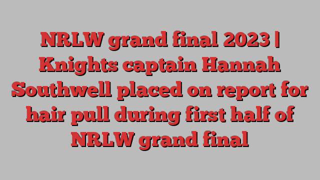 NRLW grand final 2023 | Knights captain Hannah Southwell placed on report for hair pull during first half of NRLW grand final