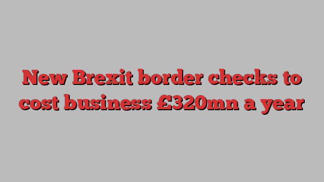 New Brexit border checks to cost business £320mn a year