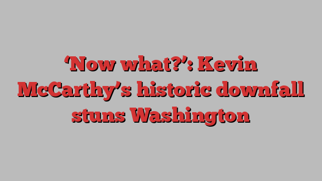 ‘Now what?’: Kevin McCarthy’s historic downfall stuns Washington