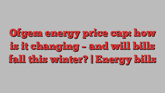 Ofgem energy price cap: how is it changing – and will bills fall this winter? | Energy bills