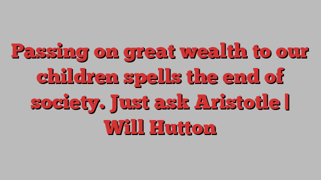 Passing on great wealth to our children spells the end of society. Just ask Aristotle | Will Hutton