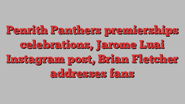 Penrith Panthers premierships celebrations, Jarome Luai Instagram post, Brian Fletcher addresses fans