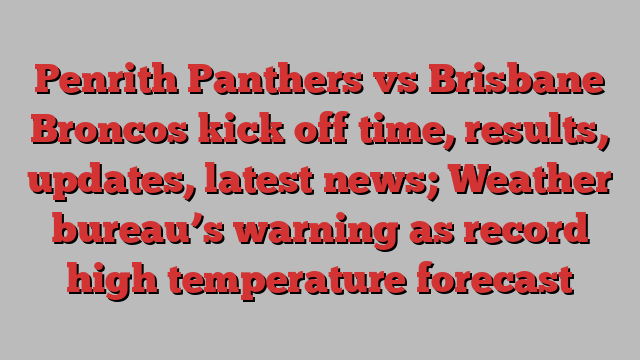 Penrith Panthers vs Brisbane Broncos kick off time, results, updates, latest news; Weather bureau’s warning as record high temperature forecast