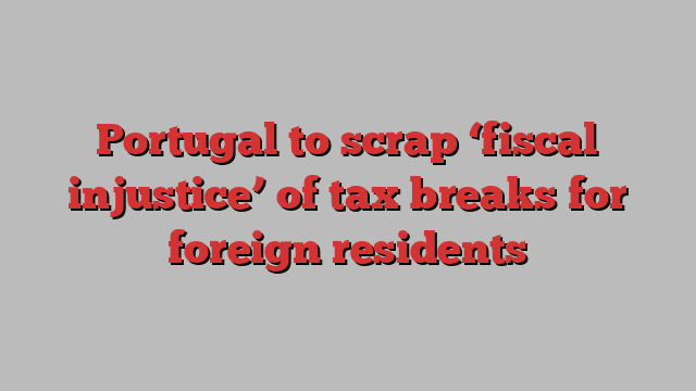 Portugal to scrap ‘fiscal injustice’ of tax breaks for foreign residents