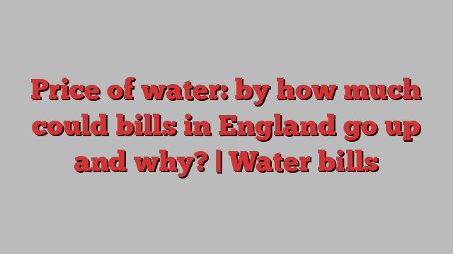 Price of water: by how much could bills in England go up and why? | Water bills