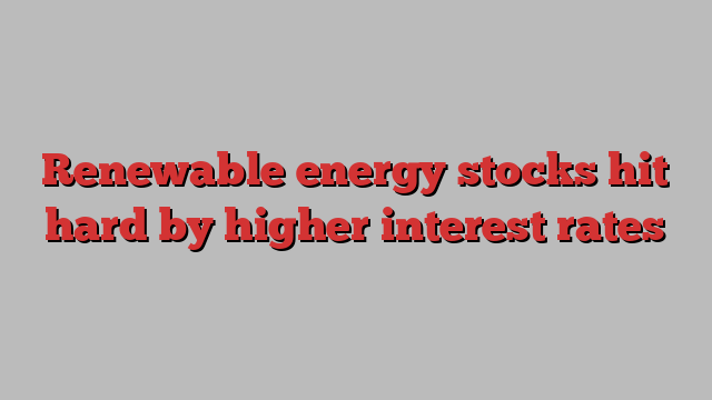 Renewable energy stocks hit hard by higher interest rates