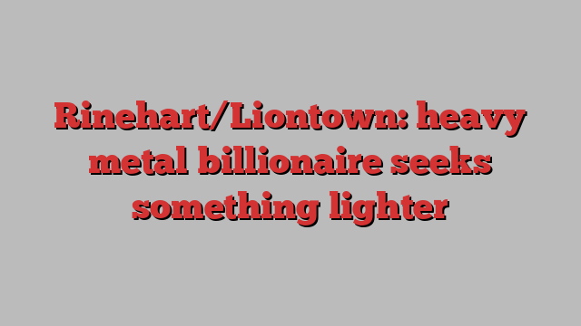 Rinehart/Liontown: heavy metal billionaire seeks something lighter