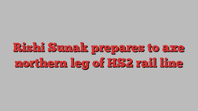 Rishi Sunak prepares to axe northern leg of HS2 rail line