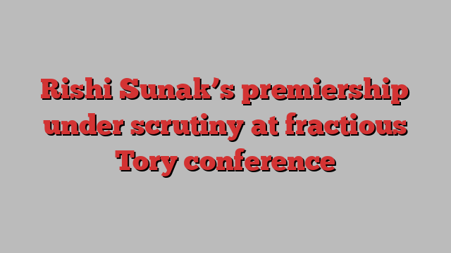 Rishi Sunak’s premiership under scrutiny at fractious Tory conference