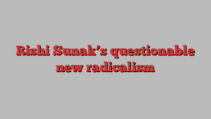 Rishi Sunak’s questionable new radicalism