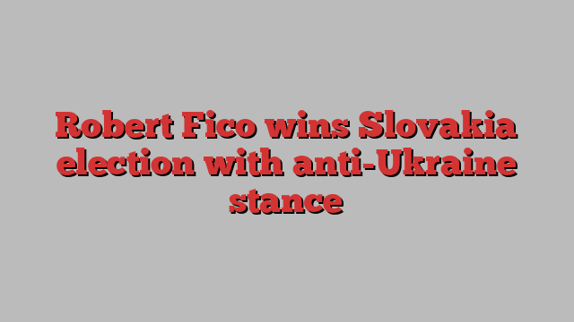 Robert Fico wins Slovakia election with anti-Ukraine stance