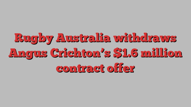 Rugby Australia withdraws Angus Crichton’s $1.6 million contract offer