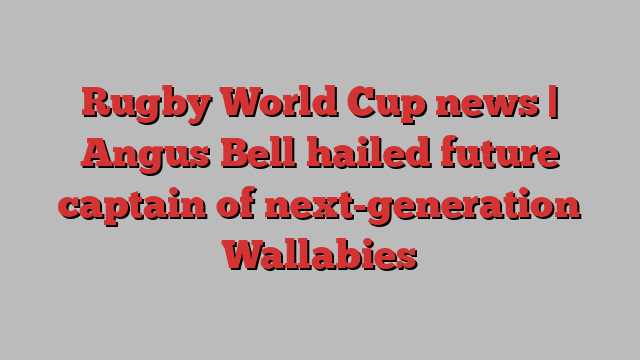 Rugby World Cup news | Angus Bell hailed future captain of next-generation Wallabies