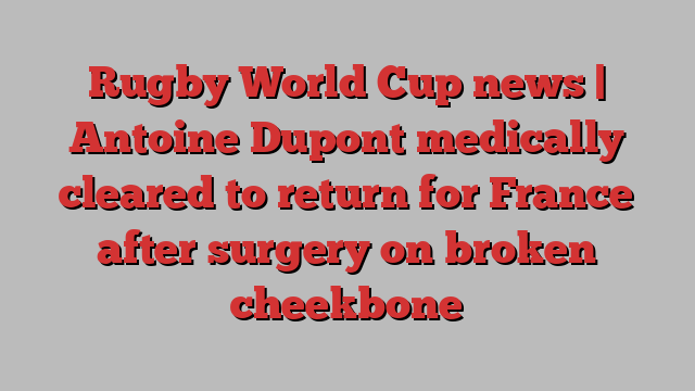 Rugby World Cup news | Antoine Dupont medically cleared to return for France after surgery on broken cheekbone