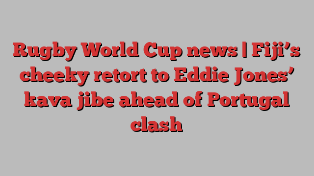 Rugby World Cup news | Fiji’s cheeky retort to Eddie Jones’ kava jibe ahead of Portugal clash