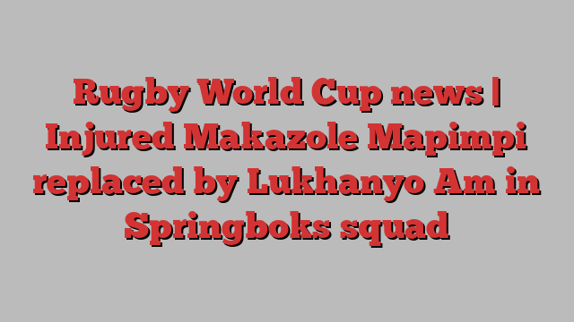 Rugby World Cup news | Injured Makazole Mapimpi replaced by Lukhanyo Am in Springboks squad