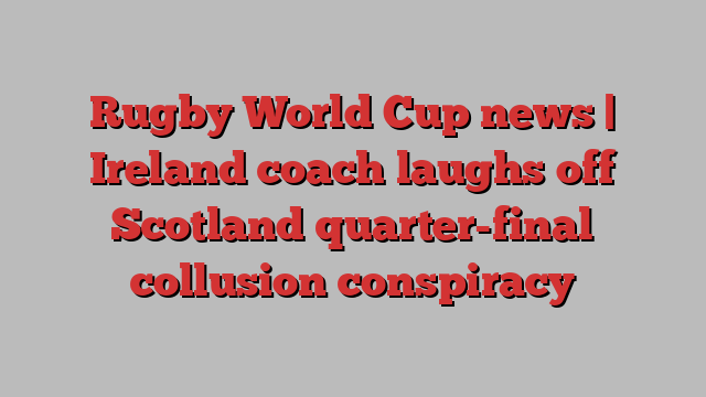 Rugby World Cup news | Ireland coach laughs off Scotland quarter-final collusion conspiracy