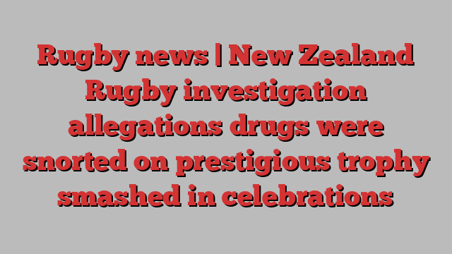 Rugby news | New Zealand Rugby investigation allegations drugs were snorted on prestigious trophy smashed in celebrations