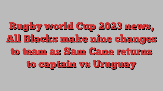 Rugby world Cup 2023 news, All Blacks make nine changes to team as Sam Cane returns to captain vs Uruguay