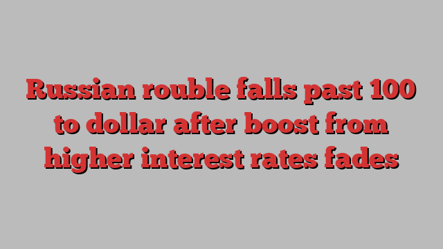 Russian rouble falls past 100 to dollar after boost from higher interest rates fades