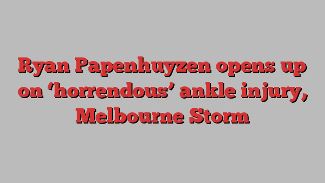 Ryan Papenhuyzen opens up on ‘horrendous’ ankle injury, Melbourne Storm