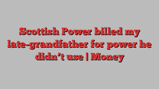 Scottish Power billed my late-grandfather for power he didn’t use | Money