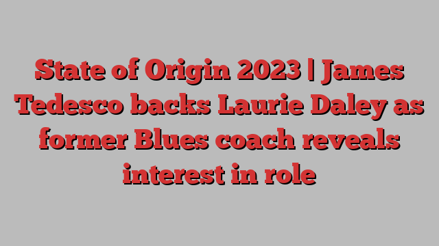 State of Origin 2023 | James Tedesco backs Laurie Daley as former Blues coach reveals interest in role