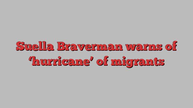 Suella Braverman warns of ‘hurricane’ of migrants