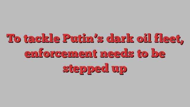 To tackle Putin’s dark oil fleet, enforcement needs to be stepped up