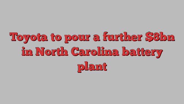 Toyota to pour a further $8bn in North Carolina battery plant