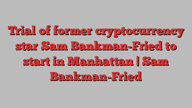 Trial of former cryptocurrency star Sam Bankman-Fried to start in Manhattan | Sam Bankman-Fried