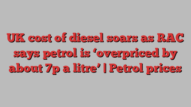 UK cost of diesel soars as RAC says petrol is ‘overpriced by about 7p a litre’ | Petrol prices