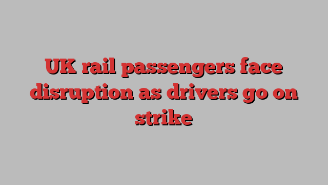 UK rail passengers face disruption as drivers go on strike