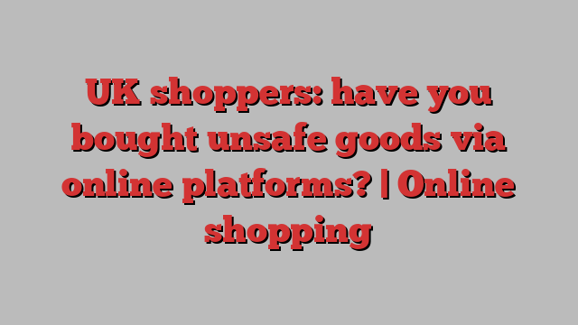 UK shoppers: have you bought unsafe goods via online platforms? | Online shopping