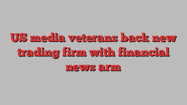 US media veterans back new trading firm with financial news arm