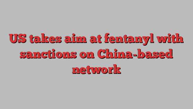 US takes aim at fentanyl with sanctions on China-based network