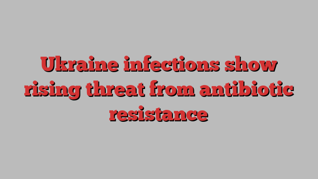 Ukraine infections show rising threat from antibiotic resistance