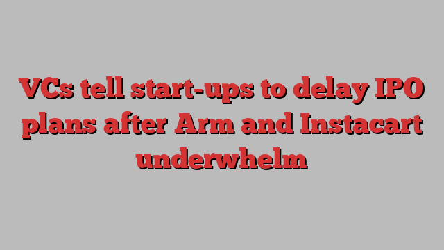 VCs tell start-ups to delay IPO plans after Arm and Instacart underwhelm