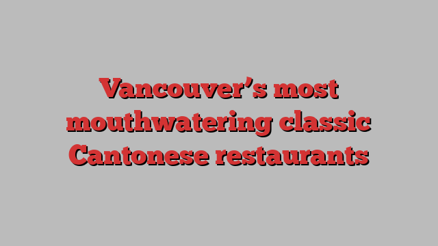 Vancouver’s most mouthwatering classic Cantonese restaurants